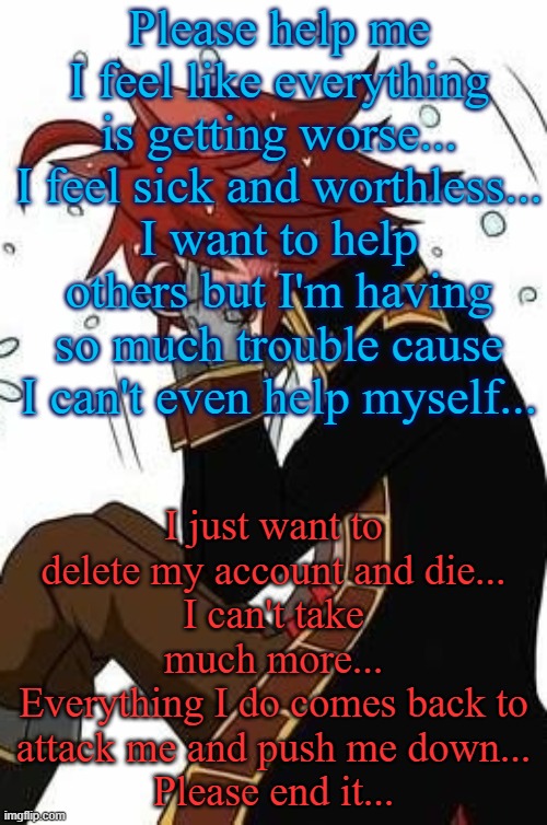 I gave up cutting but I regret doing so... | Please help me
I feel like everything is getting worse...
I feel sick and worthless...
I want to help others but I'm having so much trouble cause I can't even help myself... I just want to delete my account and die...
I can't take much more...
Everything I do comes back to attack me and push me down...
Please end it... | image tagged in crying foxy,please kill me,please help me,for i am the cat | made w/ Imgflip meme maker