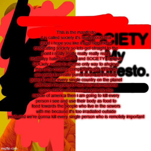 society manifesto society | SOCIETY
My manifesto. . . This is the manifesto it is called society it's really good real good i hope you like it and help me in eradicating society so lets get straight to the point i really really really really really reallllllllyy hate SOCIETY and SOCIETY i believe SOCiety needs to die the only way to ahcieve this is by creating complete chaos YEP! we are going to create pure chaos i am literally going to nuke every single country on the planet and then i'm going to hack the international space station and crash it right into the middle of america then i am going to kill every person i see and use their body as food to feed towards the people who live in the sewers with me because it's too irradiated outside yeah and we're gonna kill every single person who is remotely important | image tagged in memes,society,we live in a society,realfunny | made w/ Imgflip meme maker