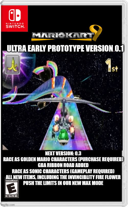 Nintendo Switch | ULTRA EARLY PROTOTYPE VERSION 0.1; NEXT VERSION: 0.3

RACE AS GOLDEN MARIO CHARACTERS (PURCHASE REQUIRED)

GBA RIBBON ROAD ADDED

RACE AS SONIC CHARACTERS (GAMEPLAY REQUIRED)

ALL NEW ITEMS, INCLUDING THE INVINCIBLITY FIRE FLOWER

PUSH THE LIMITS IN OUR NEW MAX MODE | image tagged in nintendo switch | made w/ Imgflip meme maker