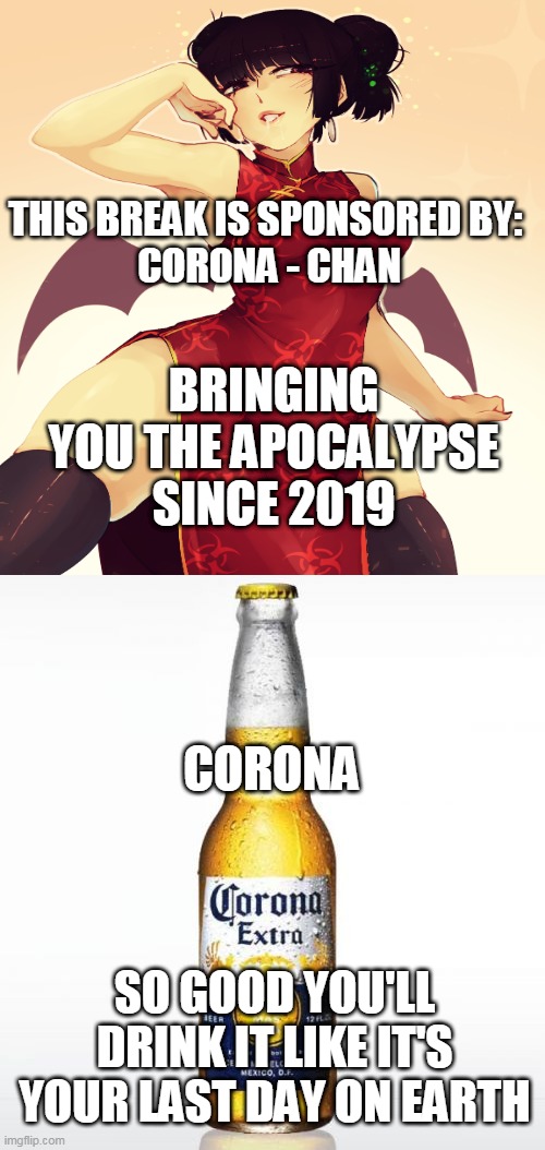 Corona-chan beer advert | THIS BREAK IS SPONSORED BY: 
CORONA - CHAN; BRINGING YOU THE APOCALYPSE SINCE 2019; CORONA; SO GOOD YOU'LL DRINK IT LIKE IT'S YOUR LAST DAY ON EARTH | image tagged in memes,corona,coronavirus,false advertising,end of the world meme,beer | made w/ Imgflip meme maker