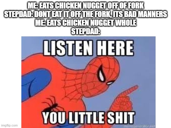 Chicken nuggies | ME: EATS CHICKEN NUGGET OFF OF FORK
STEPDAD: DONT EAT IT OFF THE FORK, ITS BAD MANNERS
ME: EATS CHICKEN NUGGET WHOLE
STEPDAD: | image tagged in chicken nuggets,dinner,fork,manners,meme | made w/ Imgflip meme maker