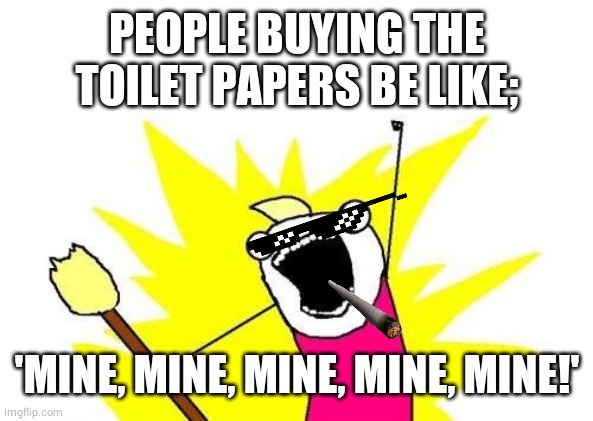 X All The Y | PEOPLE BUYING THE TOILET PAPERS BE LIKE;; 'MINE, MINE, MINE, MINE, MINE!' | image tagged in memes,x all the y | made w/ Imgflip meme maker