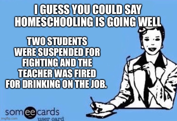 Sounds about right | I GUESS YOU COULD SAY HOMESCHOOLING IS GOING WELL; TWO STUDENTS WERE SUSPENDED FOR FIGHTING AND THE TEACHER WAS FIRED FOR DRINKING ON THE JOB. | image tagged in ecard,homeschool,coronavirus,cabin fever | made w/ Imgflip meme maker