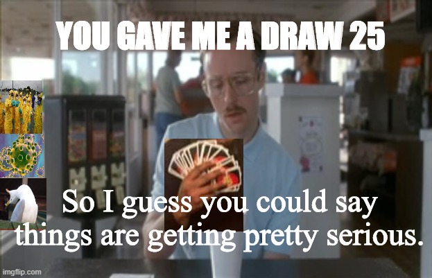 So I Guess You Can Say Things Are Getting Pretty Serious | YOU GAVE ME A DRAW 25; So I guess you could say things are getting pretty serious. | image tagged in memes,so i guess you can say things are getting pretty serious,uno draw 25 cards,napoleon dynamite,coronavirus,covid-19 | made w/ Imgflip meme maker