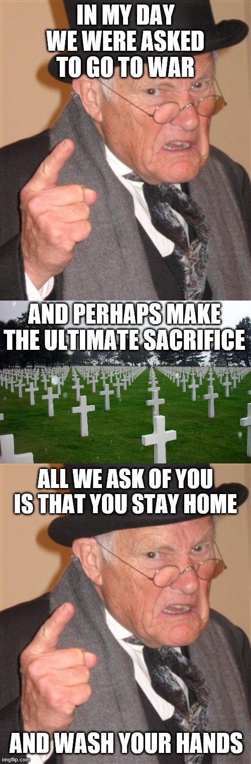 Seems pretty simple. | IN MY DAY WE WERE ASKED TO GO TO WAR; AND PERHAPS MAKE THE ULTIMATE SACRIFICE; ALL WE ASK OF YOU IS THAT YOU STAY HOME; AND WASH YOUR HANDS | image tagged in greatest generation,angry old man,corona virus,perspective | made w/ Imgflip meme maker