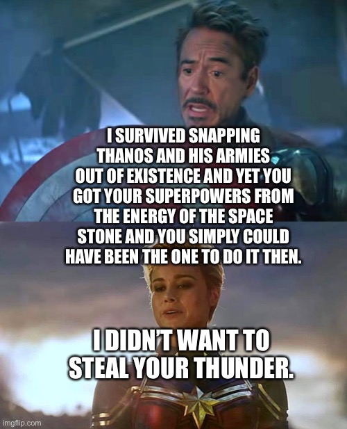 Tony Stark/Iron Man and Carol Danvers/Captain Marvel discussing who could have been the one to dustThanos and his armies | I SURVIVED SNAPPING THANOS AND HIS ARMIES OUT OF EXISTENCE AND YET YOU GOT YOUR SUPERPOWERS FROM THE ENERGY OF THE SPACE STONE AND YOU SIMPLY COULD HAVE BEEN THE ONE TO DO IT THEN. I DIDN’T WANT TO STEAL YOUR THUNDER. | image tagged in avengers endgame,tony stark,iron man,captain marvel,marvel cinematic universe | made w/ Imgflip meme maker