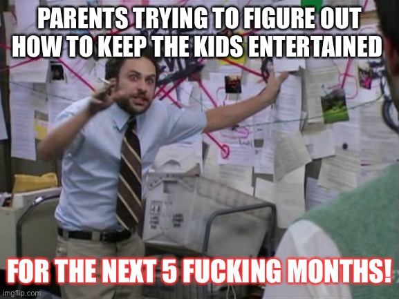 Charlie Day | PARENTS TRYING TO FIGURE OUT HOW TO KEEP THE KIDS ENTERTAINED; FOR THE NEXT 5 FUCKING MONTHS! | image tagged in charlie day,homeschool,lockdown,coronavirus,school closed | made w/ Imgflip meme maker