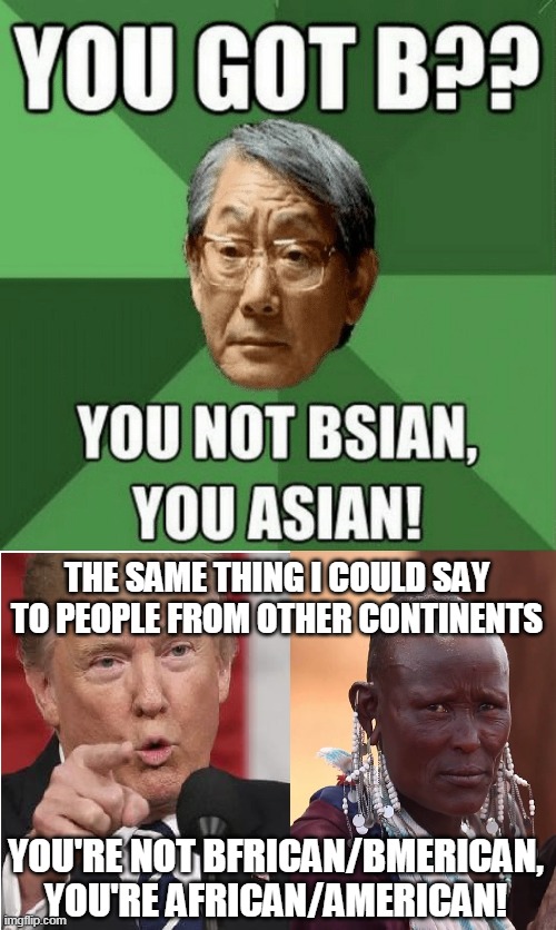 You're Not Bsian, You're Asian! | THE SAME THING I COULD SAY TO PEOPLE FROM OTHER CONTINENTS; YOU'RE NOT BFRICAN/BMERICAN, YOU'RE AFRICAN/AMERICAN! | image tagged in memes,high expectations asian father,asia,africa,america,black people | made w/ Imgflip meme maker