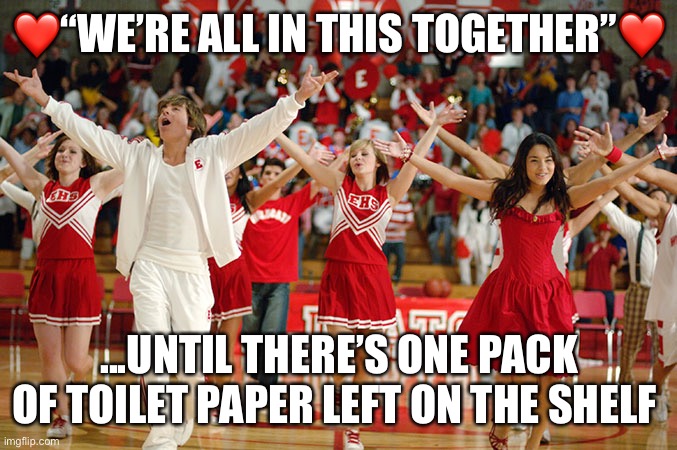 High School Musical | ❤️“WE’RE ALL IN THIS TOGETHER”❤️; ...UNTIL THERE’S ONE PACK OF TOILET PAPER LEFT ON THE SHELF | image tagged in high school musical | made w/ Imgflip meme maker