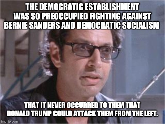 Trump adopting a temporary version of Andre Yang's Universal Income | THE DEMOCRATIC ESTABLISHMENT WAS SO PREOCCUPIED FIGHTING AGAINST BERNIE SANDERS AND DEMOCRATIC SOCIALISM; THAT IT NEVER OCCURRED TO THEM THAT DONALD TRUMP COULD ATTACK THEM FROM THE LEFT. | image tagged in jeff goldblum,donald trump,election 2020,bernie sanders,republicans,democratic socialism | made w/ Imgflip meme maker