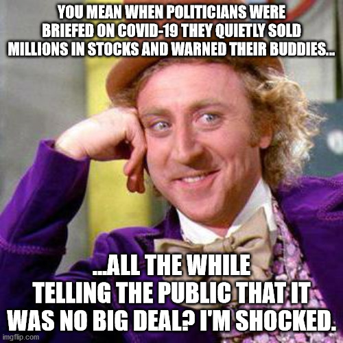 Insider trading with American lives. | YOU MEAN WHEN POLITICIANS WERE BRIEFED ON COVID-19 THEY QUIETLY SOLD MILLIONS IN STOCKS AND WARNED THEIR BUDDIES... ...ALL THE WHILE TELLING THE PUBLIC THAT IT WAS NO BIG DEAL? I'M SHOCKED. | image tagged in willy wonka blank,covid-19 | made w/ Imgflip meme maker