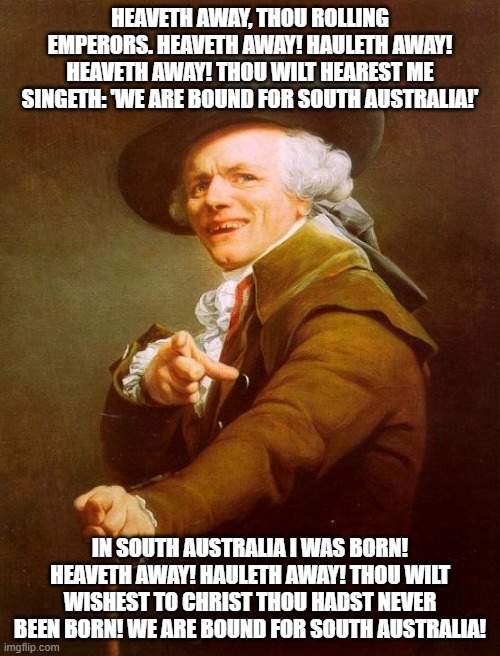 Joseph Ducreux Meme | HEAVETH AWAY, THOU ROLLING EMPERORS. HEAVETH AWAY! HAULETH AWAY! HEAVETH AWAY! THOU WILT HEAREST ME SINGETH: 'WE ARE BOUND FOR SOUTH AUSTRALIA!'; IN SOUTH AUSTRALIA I WAS BORN! HEAVETH AWAY! HAULETH AWAY! THOU WILT WISHEST TO CHRIST THOU HADST NEVER BEEN BORN! WE ARE BOUND FOR SOUTH AUSTRALIA! | image tagged in memes,joseph ducreux | made w/ Imgflip meme maker