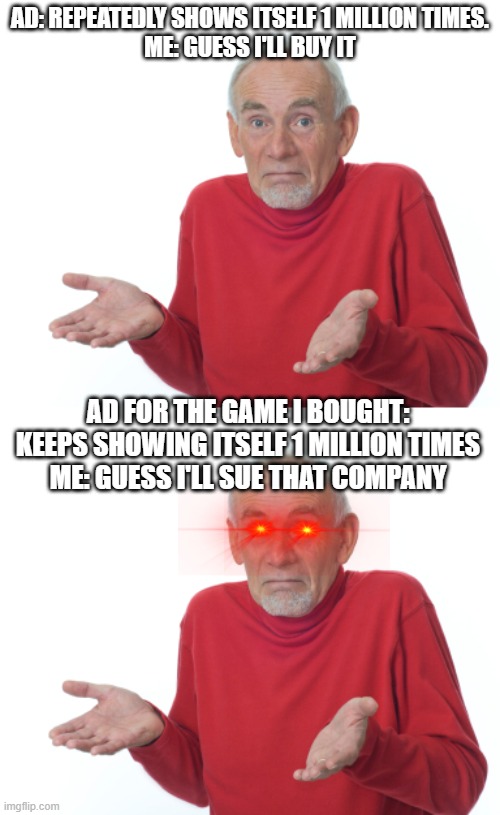 AD: REPEATEDLY SHOWS ITSELF 1 MILLION TIMES.
ME: GUESS I'LL BUY IT; AD FOR THE GAME I BOUGHT: KEEPS SHOWING ITSELF 1 MILLION TIMES
ME: GUESS I'LL SUE THAT COMPANY | image tagged in guess i'll die | made w/ Imgflip meme maker