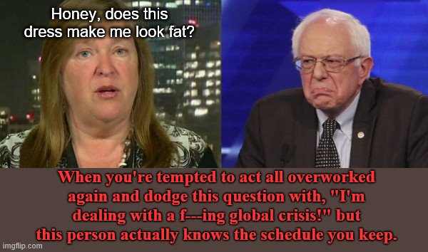 Bernie wants to dodge another question by acting all busy and stuff | Honey, does this dress make me look fat? When you're tempted to act all overworked again and dodge this question with, "I'm dealing with a f---ing global crisis!" but this person actually knows the schedule you keep. | image tagged in jane and bernie sanders,bernie sanders,yelling,cnn reporter,political humor | made w/ Imgflip meme maker