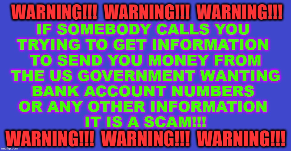 Warning Scam | IF SOMEBODY CALLS YOU 
TRYING TO GET INFORMATION 
TO SEND YOU MONEY FROM
 THE US GOVERNMENT WANTING 
BANK ACCOUNT NUMBERS 
OR ANY OTHER INFORMATION 
IT IS A SCAM!!! WARNING!!!  WARNING!!!  WARNING!!! WARNING!!!  WARNING!!!  WARNING!!! | image tagged in scammers | made w/ Imgflip meme maker