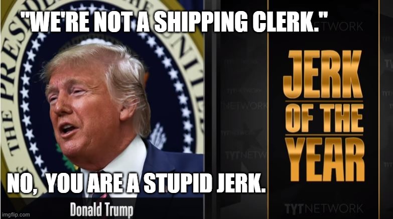 One day it will be like a miracle and Trump will disappear. | "WE'RE NOT A SHIPPING CLERK."; NO,  YOU ARE A STUPID JERK. | image tagged in jerk of the year,donald trump is an idiot,coronavirus | made w/ Imgflip meme maker