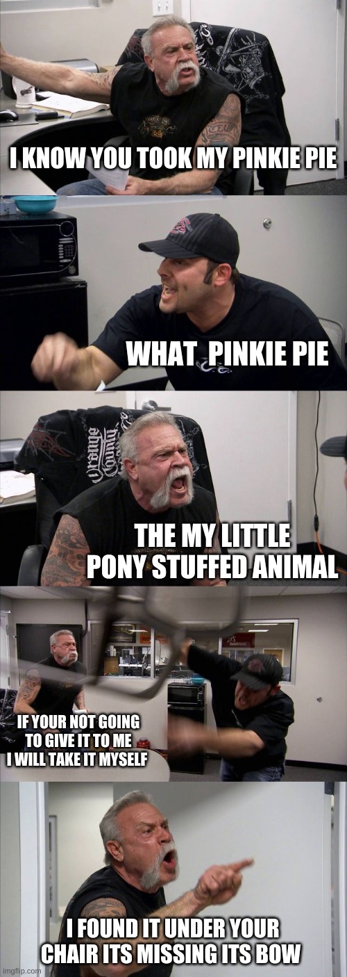 American Chopper Argument | I KNOW YOU TOOK MY PINKIE PIE; WHAT  PINKIE PIE; THE MY LITTLE PONY STUFFED ANIMAL; IF YOUR NOT GOING TO GIVE IT TO ME I WILL TAKE IT MYSELF; I FOUND IT UNDER YOUR CHAIR ITS MISSING ITS BOW | image tagged in memes,american chopper argument | made w/ Imgflip meme maker