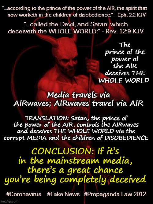 Don't Believe Anything You Hear and Only Half of What You See | "...according to the prince of the power of the AIR, the spirit that; now worketh in the children of disobedience:" - Eph. 2:2 KJV; "...called the Devil, and Satan, which deceiveth the WHOLE WORLD:" - Rev. 12:9 KJV; The prince of the power of the AIR deceives THE WHOLE WORLD; Media travels via AIRwaves; AIRwaves travel via AIR; TRANSLATION: Satan, the prince of the power of the AIR, controls the AIRwaves and deceives THE WHOLE WORLD via the corrupt MEDIA and the children of DISOBEDIENCE; CONCLUSION: If it’s in the mainstream media, there’s a great chance you’re being completely deceived; #Coronavirus    #Fake News   #Propaganda Law 2012 | image tagged in the devil,mainstream media,memes,coronavirus,fake news,propaganda law 2012 | made w/ Imgflip meme maker