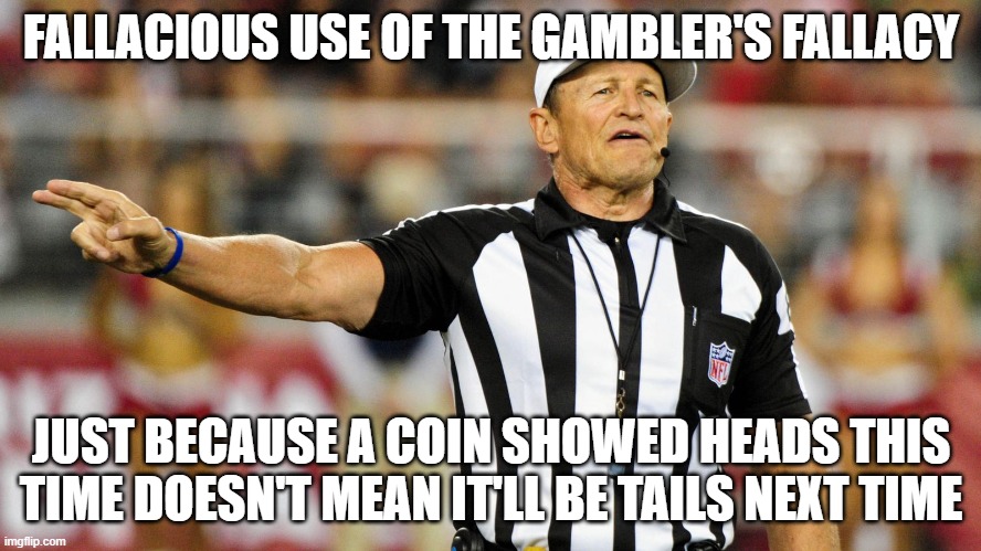 Logical Fallacy Referee | FALLACIOUS USE OF THE GAMBLER'S FALLACY; JUST BECAUSE A COIN SHOWED HEADS THIS TIME DOESN'T MEAN IT'LL BE TAILS NEXT TIME | image tagged in logical fallacy referee | made w/ Imgflip meme maker