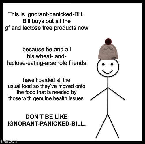 Be Like Bill | This is Ignorant-panicked-Bill. 
Bill buys out all the gf and lactose free products now; because he and all his wheat- and- lactose-eating-arsehole friends; have hoarded all the usual food so they’ve moved onto the food that is needed by those with genuine health issues. DON’T BE LIKE IGNORANT-PANICKED-BILL. | image tagged in memes,be like bill | made w/ Imgflip meme maker