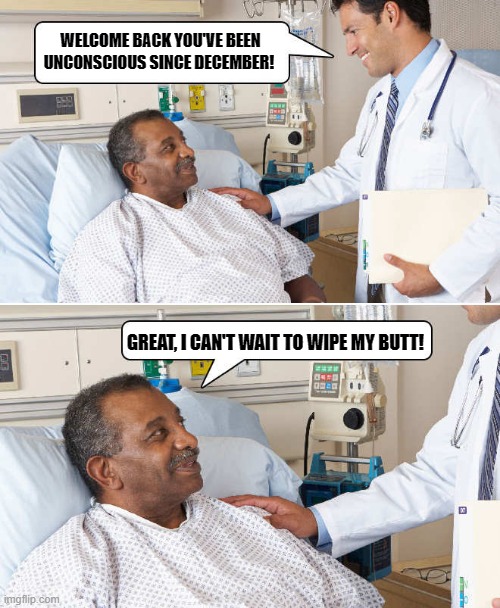 welcome back | WELCOME BACK YOU'VE BEEN UNCONSCIOUS SINCE DECEMBER! GREAT, I CAN'T WAIT TO WIPE MY BUTT! | image tagged in unconscious,butt wipe | made w/ Imgflip meme maker