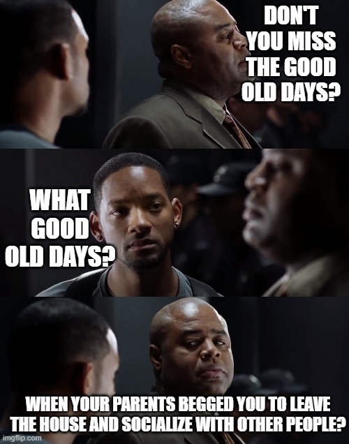 The good ol' days | DON'T YOU MISS THE GOOD OLD DAYS? WHAT GOOD OLD DAYS? WHEN YOUR PARENTS BEGGED YOU TO LEAVE THE HOUSE AND SOCIALIZE WITH OTHER PEOPLE? | image tagged in i robot,coronavirus,plague2020,the good old days | made w/ Imgflip meme maker