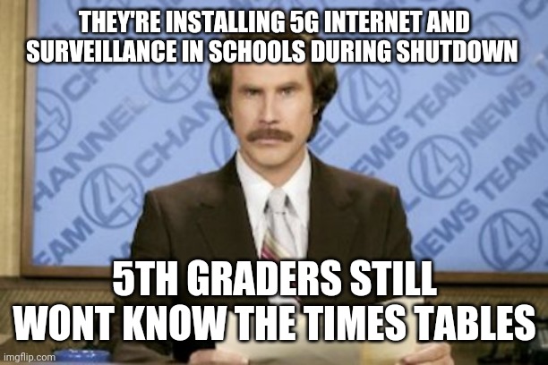 Ron Burgundy | THEY'RE INSTALLING 5G INTERNET AND SURVEILLANCE IN SCHOOLS DURING SHUTDOWN; 5TH GRADERS STILL WONT KNOW THE TIMES TABLES | image tagged in memes,ron burgundy | made w/ Imgflip meme maker