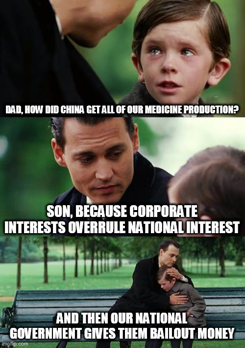 Finding Neverland Meme | DAD, HOW DID CHINA GET ALL OF OUR MEDICINE PRODUCTION? SON, BECAUSE CORPORATE INTERESTS OVERRULE NATIONAL INTEREST; AND THEN OUR NATIONAL GOVERNMENT GIVES THEM BAILOUT MONEY | image tagged in memes,finding neverland | made w/ Imgflip meme maker