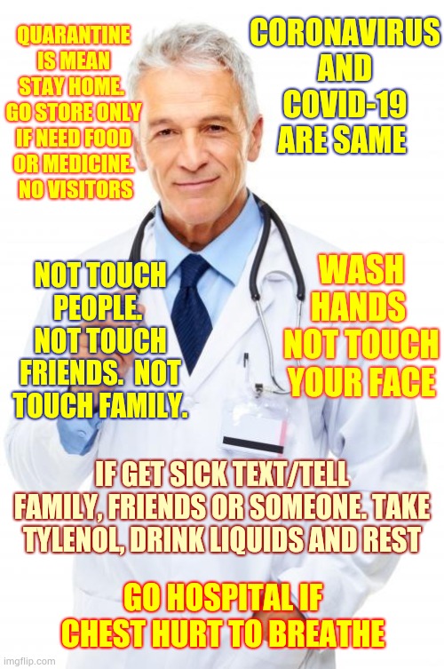 The People We Usually Ignore Are Frightened And Confused Too.  It Is Time To Step Up | CORONAVIRUS AND COVID-19 ARE SAME; QUARANTINE IS MEAN STAY HOME.  GO STORE ONLY IF NEED FOOD OR MEDICINE.  NO VISITORS; NOT TOUCH PEOPLE.  NOT TOUCH FRIENDS.  NOT TOUCH FAMILY. WASH HANDS 
NOT TOUCH YOUR FACE; IF GET SICK TEXT/TELL FAMILY, FRIENDS OR SOMEONE. TAKE TYLENOL, DRINK LIQUIDS AND REST; GO HOSPITAL IF CHEST HURT TO BREATHE | image tagged in doctor,coronavirus,covid-19,memes,corona virus,a helping hand | made w/ Imgflip meme maker