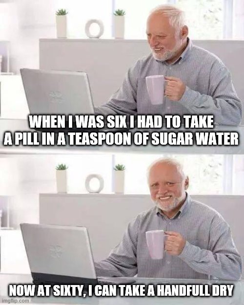 Hide the Pain Harold | WHEN I WAS SIX I HAD TO TAKE A PILL IN A TEASPOON OF SUGAR WATER; NOW AT SIXTY, I CAN TAKE A HANDFULL DRY | image tagged in memes,hide the pain harold | made w/ Imgflip meme maker