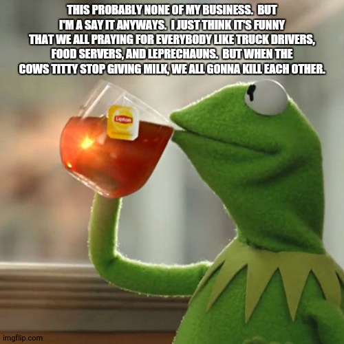 But That's None Of My Business | THIS PROBABLY NONE OF MY BUSINESS.  BUT I'M A SAY IT ANYWAYS.  I JUST THINK IT'S FUNNY THAT WE ALL PRAYING FOR EVERYBODY LIKE TRUCK DRIVERS, FOOD SERVERS, AND LEPRECHAUNS.  BUT WHEN THE COWS TITTY STOP GIVING MILK, WE ALL GONNA KILL EACH OTHER. | image tagged in memes,but thats none of my business,kermit the frog | made w/ Imgflip meme maker