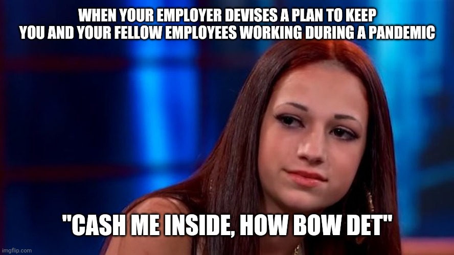 Cash me inside | WHEN YOUR EMPLOYER DEVISES A PLAN TO KEEP YOU AND YOUR FELLOW EMPLOYEES WORKING DURING A PANDEMIC; "CASH ME INSIDE, HOW BOW DET" | image tagged in catch me outside how bout dat,work,coronavirus,funny memes,memes,corona virus | made w/ Imgflip meme maker