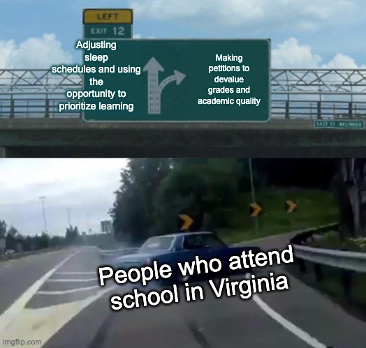 Left Exit 12 Off Ramp Meme | Adjusting sleep schedules and using the opportunity to prioritize learning; Making petitions to devalue grades and academic quality; People who attend school in Virginia | image tagged in memes,left exit 12 off ramp | made w/ Imgflip meme maker
