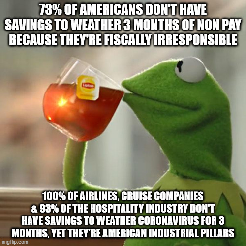 But That's None Of My Business | 73% OF AMERICANS DON'T HAVE SAVINGS TO WEATHER 3 MONTHS OF NON PAY BECAUSE THEY'RE FISCALLY IRRESPONSIBLE; 100% OF AIRLINES, CRUISE COMPANIES & 93% OF THE HOSPITALITY INDUSTRY DON'T HAVE SAVINGS TO WEATHER CORONAVIRUS FOR 3 MONTHS, YET THEY'RE AMERICAN INDUSTRIAL PILLARS | image tagged in memes,but thats none of my business,kermit the frog | made w/ Imgflip meme maker