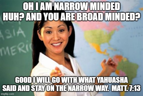 Unhelpful High School Teacher | OH I AM NARROW MINDED HUH? AND YOU ARE BROAD MINDED? GOOD I WILL GO WITH WHAT YAHUASHA SAID AND STAY ON THE NARROW WAY.  MATT. 7:13 | image tagged in memes,unhelpful high school teacher | made w/ Imgflip meme maker