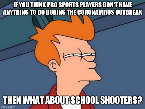 Futurama Fry | IF YOU THINK PRO SPORTS PLAYERS DON'T HAVE ANYTHING TO DO DURING THE CORONAVIRUS OUTBREAK; THEN WHAT ABOUT SCHOOL SHOOTERS? | image tagged in memes,futurama fry | made w/ Imgflip meme maker