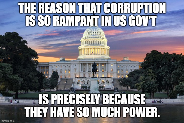 Washington DC swamp | THE REASON THAT CORRUPTION IS SO RAMPANT IN US GOV'T; IS PRECISELY BECAUSE THEY HAVE SO MUCH POWER. | image tagged in washington dc swamp | made w/ Imgflip meme maker