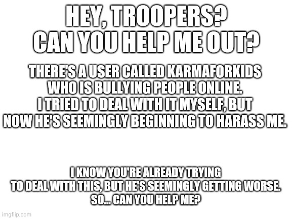If this continues, my crippling sadness may get worse | HEY, TROOPERS? CAN YOU HELP ME OUT? THERE'S A USER CALLED KARMAFORKIDS WHO IS BULLYING PEOPLE ONLINE. I TRIED TO DEAL WITH IT MYSELF, BUT NOW HE'S SEEMINGLY BEGINNING TO HARASS ME. I KNOW YOU'RE ALREADY TRYING TO DEAL WITH THIS, BUT HE'S SEEMINGLY GETTING WORSE.
SO... CAN YOU HELP ME? | image tagged in blank white template,super troopers | made w/ Imgflip meme maker