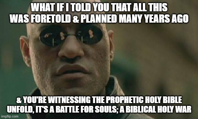 Matrix Morpheus | WHAT IF I TOLD YOU THAT ALL THIS WAS FORETOLD & PLANNED MANY YEARS AGO; & YOU'RE WITNESSING THE PROPHETIC HOLY BIBLE UNFOLD, IT'S A BATTLE FOR SOULS; A BIBLICAL HOLY WAR | image tagged in memes,matrix morpheus,bible,prophecy,jesus,satan | made w/ Imgflip meme maker