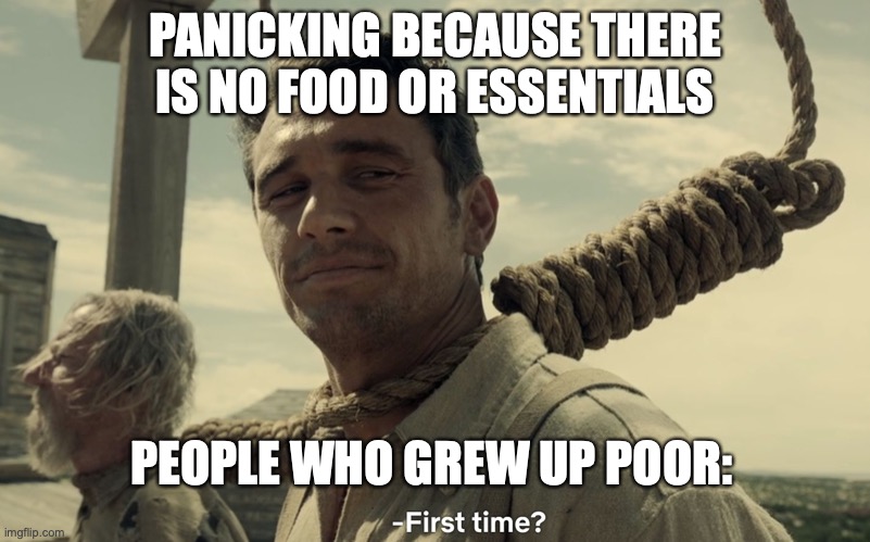 first time | PANICKING BECAUSE THERE IS NO FOOD OR ESSENTIALS; PEOPLE WHO GREW UP POOR: | image tagged in first time | made w/ Imgflip meme maker