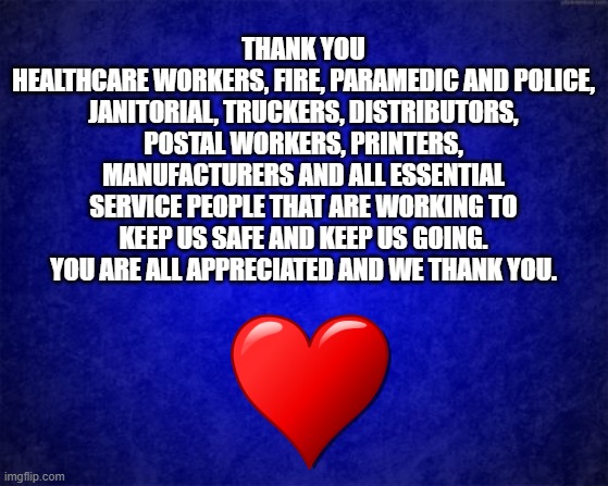 blue background | THANK YOU
HEALTHCARE WORKERS, FIRE, PARAMEDIC AND POLICE, JANITORIAL, TRUCKERS, DISTRIBUTORS, POSTAL WORKERS, PRINTERS, MANUFACTURERS AND ALL ESSENTIAL SERVICE PEOPLE THAT ARE WORKING TO KEEP US SAFE AND KEEP US GOING. YOU ARE ALL APPRECIATED AND WE THANK YOU. | image tagged in blue background | made w/ Imgflip meme maker