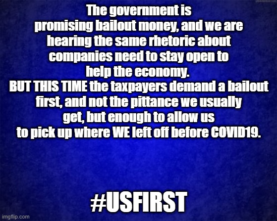 blue background | The government is promising bailout money, and we are hearing the same rhetoric about companies need to stay open to help the economy. 
BUT THIS TIME the taxpayers demand a bailout first, and not the pittance we usually get, but enough to allow us to pick up where WE left off before COVID19. #USFIRST | image tagged in blue background | made w/ Imgflip meme maker