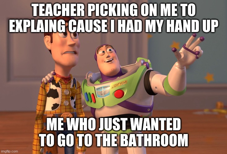X, X Everywhere | TEACHER PICKING ON ME TO EXPLAING CAUSE I HAD MY HAND UP; ME WHO JUST WANTED TO GO TO THE BATHROOM | image tagged in memes,x x everywhere | made w/ Imgflip meme maker
