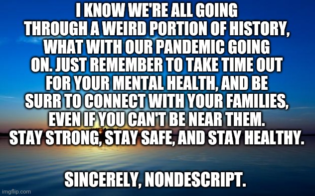 Inspirational Quote | I KNOW WE'RE ALL GOING THROUGH A WEIRD PORTION OF HISTORY, WHAT WITH OUR PANDEMIC GOING ON. JUST REMEMBER TO TAKE TIME OUT FOR YOUR MENTAL HEALTH, AND BE SURR TO CONNECT WITH YOUR FAMILIES, EVEN IF YOU CAN'T BE NEAR THEM. STAY STRONG, STAY SAFE, AND STAY HEALTHY. SINCERELY, NONDESCRIPT. | image tagged in inspirational quote | made w/ Imgflip meme maker