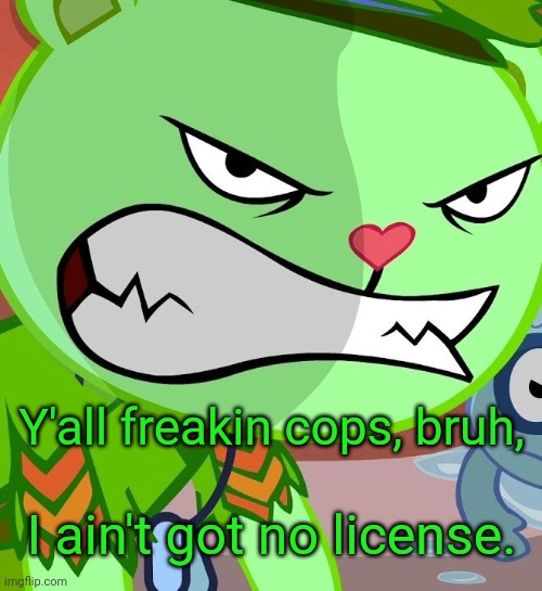 Angry Flippy (HTF) | Y'all freakin cops, bruh, I ain't got no license. | image tagged in angry flippy htf | made w/ Imgflip meme maker