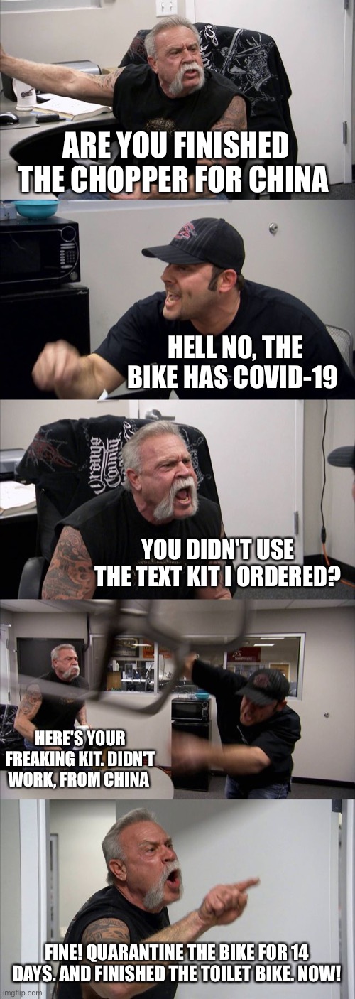 American Chopper Argument Meme | ARE YOU FINISHED THE CHOPPER FOR CHINA; HELL NO, THE BIKE HAS COVID-19; YOU DIDN'T USE THE TEXT KIT I ORDERED? HERE'S YOUR FREAKING KIT. DIDN'T WORK, FROM CHINA; FINE! QUARANTINE THE BIKE FOR 14 DAYS. AND FINISHED THE TOILET BIKE. NOW! | image tagged in memes,american chopper argument | made w/ Imgflip meme maker