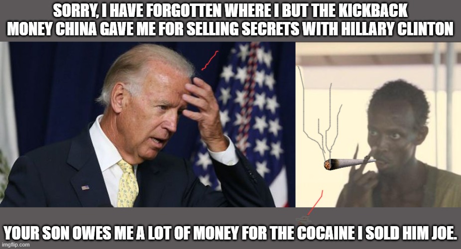 SORRY, I HAVE FORGOTTEN WHERE I BUT THE KICKBACK MONEY CHINA GAVE ME FOR SELLING SECRETS WITH HILLARY CLINTON; YOUR SON OWES ME A LOT OF MONEY FOR THE COCAINE I SOLD HIM JOE. | image tagged in memes,look at me,joe biden worries | made w/ Imgflip meme maker