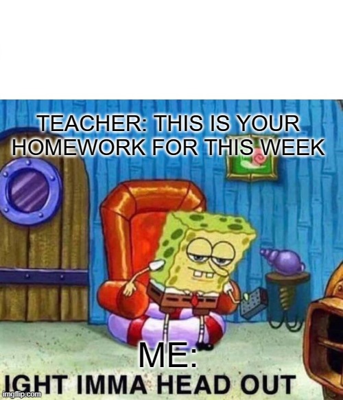 Spongebob Ight Imma Head Out Meme | TEACHER: THIS IS YOUR HOMEWORK FOR THIS WEEK; ME: | image tagged in memes,spongebob ight imma head out | made w/ Imgflip meme maker