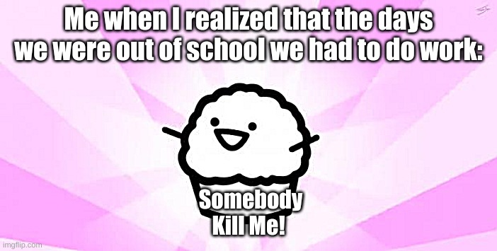 somebody kill me ASDF |  Me when I realized that the days we were out of school we had to do work:; Somebody Kill Me! | image tagged in somebody kill me asdf | made w/ Imgflip meme maker