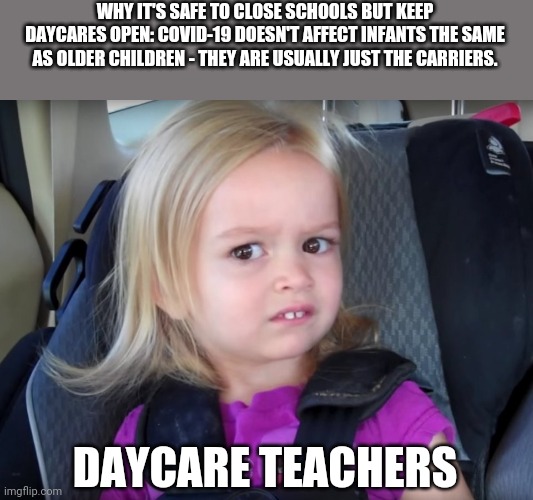 Huh? | WHY IT'S SAFE TO CLOSE SCHOOLS BUT KEEP DAYCARES OPEN: COVID-19 DOESN'T AFFECT INFANTS THE SAME AS OLDER CHILDREN - THEY ARE USUALLY JUST THE CARRIERS. DAYCARE TEACHERS | image tagged in huh | made w/ Imgflip meme maker